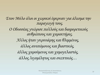 Στον Μύλο όλοι οι χωρικοί έφερναν για άλεσμα την
παραγωγή τους.
Ο Οδυσσέας γνώρισε πολλούς και διαφορετικούς
ανθρώπους και χαρακτήρες.
Άλλος ήταν γκρινιάρης και θλιμμένος,
άλλος ανυπόμονος και βιαστικός,
άλλος χαρούμενος και χαμογελαστός,
άλλος λιγομίλητος και σκεπτικός…
θεατροπαίζοντας εξ αποστάσεως
Μπασματζίδου Μαρία
18
 
