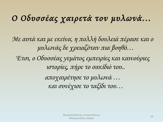 Ο Οδυσσέας χαιρετά τον μυλωνά…
Με αυτά και με εκείνα, η πολλή δουλειά πέρασε και ο
μυλωνάς δε χρειαζόταν πια βοηθό…
Έτσι, ο Οδυσσέας γεμάτος εμπειρίες και καινούριες
ιστορίες, πήρε το σακίδιό του..
αποχαιρέτησε το μυλωνά …
και συνέχισε το ταξίδι του…
θεατροπαίζοντας εξ αποστάσεως
Μπασματζίδου Μαρία
20
 