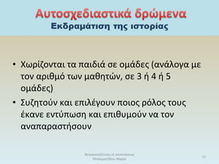 • Χωρίζονται τα παιδιά σε ομάδες (ανάλογα με
τον αριθμό των μαθητών, σε 3 ή 4 ή 5
ομάδες)
• Συζητούν και επιλέγουν ποιος ρόλος τους
έκανε εντύπωση και επιθυμούν να τον
αναπαραστήσουν
θεατροπαίζοντας εξ αποστάσεως
Μπασματζίδου Μαρία
21
 