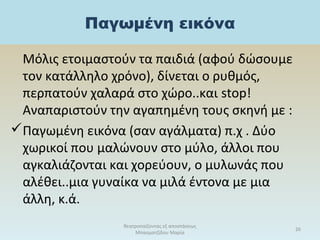 Παγωμένη εικόνα
Μόλις ετοιμαστούν τα παιδιά (αφού δώσουμε
τον κατάλληλο χρόνο), δίνεται ο ρυθμός,
περπατούν χαλαρά στο χώρο..και stop!
Αναπαριστούν την αγαπημένη τους σκηνή με :
Παγωμένη εικόνα (σαν αγάλματα) π.χ . Δύο
χωρικοί που μαλώνουν στο μύλο, άλλοι που
αγκαλιάζονται και χορεύουν, ο μυλωνάς που
αλέθει..μια γυναίκα να μιλά έντονα με μια
άλλη, κ.ά.
θεατροπαίζοντας εξ αποστάσεως
Μπασματζίδου Μαρία
26
 