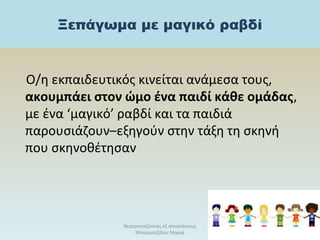 Ξεπάγωμα με μαγικό ραβδί
Ο/η εκπαιδευτικός κινείται ανάμεσα τους,
ακουμπάει στον ώμο ένα παιδί κάθε ομάδας,
με ένα ‘μαγικό’ ραβδί και τα παιδιά
παρουσιάζουν–εξηγούν στην τάξη τη σκηνή
που σκηνοθέτησαν
θεατροπαίζοντας εξ αποστάσεως
Μπασματζίδου Μαρία
29
 