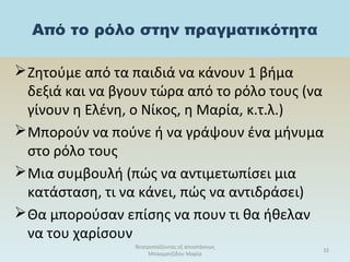 Από το ρόλο στην πραγματικότητα
Ζητούμε από τα παιδιά να κάνουν 1 βήμα
δεξιά και να βγουν τώρα από το ρόλο τους (να
γίνουν η Ελένη, ο Νίκος, η Μαρία, κ.τ.λ.)
Μπορούν να πούνε ή να γράψουν ένα μήνυμα
στο ρόλο τους
Μια συμβουλή (πώς να αντιμετωπίσει μια
κατάσταση, τι να κάνει, πώς να αντιδράσει)
Θα μπορούσαν επίσης να πουν τι θα ήθελαν
να του χαρίσουν
θεατροπαίζοντας εξ αποστάσεως
Μπασματζίδου Μαρία
32
 