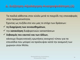 Τα παιδιά κάθονται στον κύκλο μετά το παιχνίδι της επαναφοράς
στην πραγματικότητα.
Έχοντας ως πυξίδα στο νου μας το στόχο των δράσεων:
 τη διαχείριση των συναισθημάτων,
 την κατανόηση διαφορετικών καταστάσεων
 Σεβασμός του εαυτού και των άλλων,
κάνουμε διερευνητικές ερωτήσεις ανοιχτού τύπου για τα
επεισόδια που μπορεί να προέκυψαν κατά την αναμονή των
χωρικών στον Μύλο.
36
θεατροπαίζοντας εξ αποστάσεως
Μπασματζίδου Μαρία
 