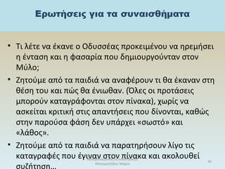 • Τι λέτε να έκανε ο Οδυσσέας προκειμένου να ηρεμήσει
η ένταση και η φασαρία που δημιουργούνταν στον
Μύλο;
• Ζητούμε από τα παιδιά να αναφέρουν τι θα έκαναν στη
θέση του και πώς θα ένιωθαν. (Όλες οι προτάσεις
μπορούν καταγράφονται στον πίνακα), χωρίς να
ασκείται κριτική στις απαντήσεις που δίνονται, καθώς
στην παρούσα φάση δεν υπάρχει «σωστό» και
«λάθος».
• Ζητούμε από τα παιδιά να παρατηρήσουν λίγο τις
καταγραφές που έγιναν στον πίνακα και ακολουθεί
συζήτηση…
θεατροπαίζοντας εξ αποστάσεως
Μπασματζίδου Μαρία
40
 