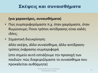 (για χαρακτήρες, συναισθήματα)
• Πώς συμπεριφερόμαστε π.χ. όταν χαιρόμαστε, όταν
θυμώνουμε; Ποιοι τρόποι αντίδρασης είναι καλές
ιδέες;
• Σημαντική διευκρίνηση:
άλλο σκέψη, άλλο συναίσθημα, άλλο αντίδραση-
τρόπος έκφρασης-συμπεριφορά
(στο σημείο αυτό εστιάζουμε την προσοχή των
παιδιών: πώς διαχειριζόμαστε το συναίσθημα που
προκαλείται αυθόρμητα)
θεατροπαίζοντας εξ αποστάσεως
Μπασματζίδου Μαρία
43
 