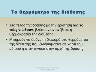Το θερμόμετρο της διάθεσης
θεατροπαίζοντας εξ αποστάσεως
Μπασματζίδου Μαρία
47
• Στο τέλος της δράσης με την ερώτηση για το
πώς νιώθουν, βλέπουν αν ανέβηκε η
θερμοκρασία της διάθεσης
• Μπορούν να δούνε τη διαφορά στο θερμόμετρο
της διάθεσης που ζωγραφίσανε σε χαρτί του
μέτρου ή στον πίνακα στην αρχή της δράσης
 