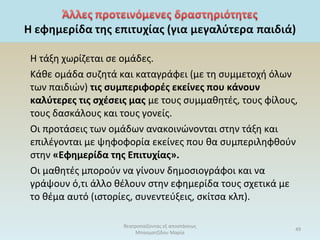 Η τάξη χωρίζεται σε ομάδες.
Κάθε ομάδα συζητά και καταγράφει (με τη συμμετοχή όλων
των παιδιών) τις συμπεριφορές εκείνες που κάνουν
καλύτερες τις σχέσεις μας με τους συμμαθητές, τους φίλους,
τους δασκάλους και τους γονείς.
Οι προτάσεις των ομάδων ανακοινώνονται στην τάξη και
επιλέγονται με ψηφοφορία εκείνες που θα συμπεριληφθούν
στην «Εφημερίδα της Επιτυχίας».
Οι μαθητές μπορούν να γίνουν δημοσιογράφοι και να
γράψουν ό,τι άλλο θέλουν στην εφημερίδα τους σχετικά με
το θέμα αυτό (ιστορίες, συνεντεύξεις, σκίτσα κλπ).
θεατροπαίζοντας εξ αποστάσεως
Μπασματζίδου Μαρία
49
 