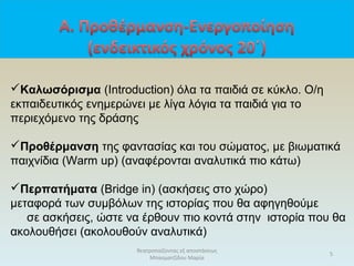 θεατροπαίζοντας εξ αποστάσεως
Μπασματζίδου Μαρία
5
Καλωσόρισμα (Introduction) όλα τα παιδιά σε κύκλο. Ο/η
εκπαιδευτικός ενημερώνει με λίγα λόγια τα παιδιά για το
περιεχόμενο της δράσης
Προθέρμανση της φαντασίας και του σώματος, με βιωματικά
παιχνίδια (Warm up) (αναφέρονται αναλυτικά πιο κάτω)
Περπατήματα (Bridge in) (ασκήσεις στο χώρο)
μεταφορά των συμβόλων της ιστορίας που θα αφηγηθούμε
σε ασκήσεις, ώστε να έρθουν πιο κοντά στην ιστορία που θα
ακολουθήσει (ακολουθούν αναλυτικά)
 