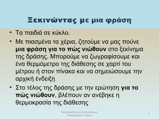 Ξεκινώντας με μια φράση
θεατροπαίζοντας εξ αποστάσεως
Μπασματζίδου Μαρία
7
• Τα παιδιά σε κύκλο.
• Με πιασμένα τα χέρια, ζητούμε να μας πούνε
μια φράση για το πώς νιώθουν στο ξεκίνημα
της δράσης. Μπορούμε να ζωγραφίσουμε και
ένα θερμόμετρο της διάθεσης σε χαρτί του
μέτρου ή στον πίνακα και να σημειώσουμε την
αρχική ένδειξη
• Στο τέλος της δράσης με την ερώτηση για το
πώς νιώθουν, βλέπουν αν ανέβηκε η
θερμοκρασία της διάθεσης
 