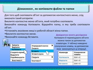 Для того щоб скопіювати об’єкт за допомогою контекстного меню, слід
виконати такий алгоритм:
Викличте контекстне меню об’єкта, який потрібно скопіювати.
Виконайте команду Копіювати. Відкрийте папку, в яку треба скопіювати
об’єкт.
•Установіть вказівник миші в робочій області вікна папки.
•Викличте контекстне меню.
•Виконайте команду Вставити.
Довідничок юного дослідника
Копіювати й переміщувати об'єкти
можна також за допомогою
клавіатури. У таблиці наведено
сполучення клавіш, за допомогою
яких виконуються ці операції.
 