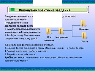 Завдання: навчитися копіювати файли та папки за допомогою
контекстного меню.
Порядок виконання
Згадайте правила безпечної роботи
з комп’ютером та ввімкніть
комп’ютер з дозволу вчителя.
1.Знайдіть папку Моє навчання,
створену на минулому уроці.
2.Знайдіть два файли за вказівкою вчителя.
3.Один із файлів скопіюйте в папку Малюнки, інший — у папку Тексти.
4.Покажіть результат роботи вчителю.
5.Закрийте вікна всіх папок.
Зробіть висновок: чи навчилися ви копіювати об’єкти за допомогою
контекстного меню?
Виконуємо практичне завдання
 