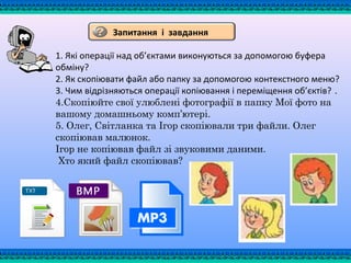 1. Які операції над об’єктами виконуються за допомогою буфера
обміну?
2. Як скопіювати файл або папку за допомогою контекстного меню?
3. Чим відрізняються операції копіювання і переміщення об’єктів? .
4.Скопіюйте свої улюблені фотографії в папку Мої фото на
вашому домашньому комп’ютері.
5. Олег, Світланка та Ігор скопіювали три файли. Олег
скопіював малюнок.
Ігор не копіював файл зі звуковими даними.
Хто який файл скопіював?
Запитання і завдання
 