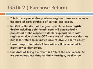 GSTR 2 ( Purchase Return)
 This is a comprehensive purchase register. Here we can enter
the data of both purchase of service and goods.
 In GSTR-2 the data of the goods purchase from register
dealer including debit/credit note will automatically
populated as the respective dealers upload there sales
register on due date. In GST there we will check our data as
per seller return so mismatch issue resolve will solve easily.
 Here a separate details information will be required for
input service distributors.
 Due date of filling the return is 15th of the next month. But
we can upload our data on daily, fortnight, weekly too.
 