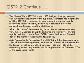 GSTR 2 Continue…..
 The filing of Form GSTR-1 impacts ITC Ledger of supply receiver
without acknowledgement of the suppliers. Therefore the mechanism
of filing GSTR-2 is designed to incorporate the right of supply
receiver to verify, validate, modify or, if required, delete the
outward supplies and credit or debit notes.
 After 11th day of the succeeding month the service receiver can
view their ITC Ledger on GSTN and prepare summary of inward
supply and filed it in the Form GSTR-2 on or before the fifteenth
day of the month succeeding the tax period.
 Auto Population in Form return from GSTR-2 will be done on or after
11th of the succeeding month. Addition or Deletion of the invoice by
the taxpayer will be permitted between 12th and 15th of the
succeeding month. Adjustments would be permitted on 16th and 17th
of the succeeding month.
 