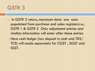 GSTR 3
 In GSTR 3 return, maximum data are auto
populated from purchase and sales registers.i.e.,
GSTR 1 & GSTR 2 Only adjustment entries and
challan information will enter after these entries
 Here cash ledger (tax deposit in cash and TDS/
TCS) will made separately for CGST , SGST and
IGST.
 