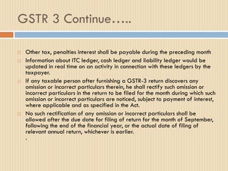 GSTR 3 Continue…..
 Other tax, penalties interest shall be payable during the preceding month
 Information about ITC ledger, cash ledger and liability ledger would be
updated in real time on an activity in connection with these ledgers by the
taxpayer.
 If any taxable person after furnishing a GSTR-3 return discovers any
omission or incorrect particulars therein, he shall rectify such omission or
incorrect particulars in the return to be filed for the month during which such
omission or incorrect particulars are noticed, subject to payment of interest,
where applicable and as specified in the Act.
 No such rectification of any omission or incorrect particulars shall be
allowed after the due date for filing of return for the month of September,
following the end of the financial year, or the actual date of filing of
relevant annual return, whichever is earlier.
.
 