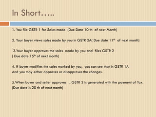 In Short…..
1. You file GSTR 1 for Sales made (Due Date 10 th of next Month)
2. Your buyer views sales made by you in GSTR 2A( Due date 11th of next month)
3.Your buyer approves the sales made by you and files GSTR 2
( Due date 15th of next month)
4. If buyer modifies the sales marked by you, you can see that in GSTR 1A
And you may either approves or disapproves the changes.
5.When buyer and seller approves , GSTR 3 is generated with the payment of Tax
(Due date is 20 th of next month)
 