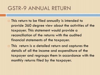 GSTR-9 ANNUAL RETURN
 This return to be filed annually is intended to
provide 360 degree view about the activities of the
taxpayer. This statement would provide a
reconciliation of the returns with the audited
financial statements of the taxpayer.
 This return is a detailed return and captures the
details of all the income and expenditure of the
taxpayer and regroups them in accordance with the
monthly returns filed by the taxpayer.
 