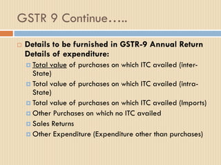 GSTR 9 Continue…..
 Details to be furnished in GSTR-9 Annual Return
Details of expenditure:
 Total value of purchases on which ITC availed (inter-
State)
 Total value of purchases on which ITC availed (intra-
State)
 Total value of purchases on which ITC availed (Imports)
 Other Purchases on which no ITC availed
 Sales Returns
 Other Expenditure (Expenditure other than purchases)
 