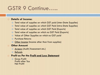 GSTR 9 Continue…..
 Details of Income:
 Total value of supplies on which GST paid (inter-State Supplies)
 Total value of supplies on which GST Paid (intra-State Supplies)
 Total value of supplies on which GST Paid (Exports)
 Total value of supplies on which no GST Paid (Exports)
 Value of Other Supplies on which no GST paid
 Purchase Returns
 Other Income (Income other than from supplies)
 Other Amount
 Arrears (Audit/Assessment etc.)
 Refunds
 Profit as Per the Profit and Loss Statement
 Gross Profit
Profit after Tax
Net Profit
 
