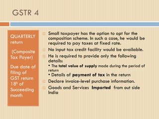 GSTR 4
QUARTERLY
return
(Composite
Tax Payer)
Due date of
filing of
GST return
18h of
Succeeding
month
 Small taxpayer has the option to opt for the
composition scheme. In such a case, he would be
required to pay taxes at fixed rate.
 No input tax credit facility would be available.
 He is required to provide only the following
details:
• The total value of supply made during the period of
return
• Details of payment of tax in the return
 Declare invoice-level purchase information.
 Goods and Services Imported from out side
India
 