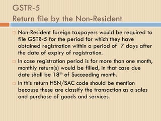 GSTR-5
Return file by the Non-Resident
 Non-Resident foreign taxpayers would be required to
file GSTR-5 for the period for which they have
obtained registration within a period of 7 days after
the date of expiry of registration.
 In case registration period is for more than one month,
monthly return(s) would be filled, in that case due
date shall be 18th of Succeeding month.
 In this return HSN/SAC code should be mention
because these are classify the transaction as a sales
and purchase of goods and services.
 