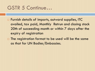 GSTR 5 Continue…
 Furnish details of imports, outward supplies, ITC
availed, tax paid, Monthly Retrun and closing stock
20th of succeeding month or within 7 days after the
expiry of registration
 The registration format to be used will be the same
as that for UN Bodies/Embassies.
 