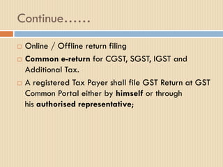 Continue……
 Online / Offline return filing
 Common e-return for CGST, SGST, IGST and
Additional Tax.
 A registered Tax Payer shall file GST Return at GST
Common Portal either by himself or through
his authorised representative;
 