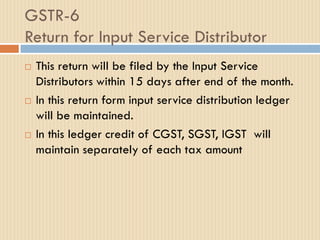 GSTR-6
Return for Input Service Distributor
 This return will be filed by the Input Service
Distributors within 15 days after end of the month.
 In this return form input service distribution ledger
will be maintained.
 In this ledger credit of CGST, SGST, IGST will
maintain separately of each tax amount
 