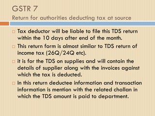 GSTR 7
Return for authorities deducting tax at source
 Tax deductor will be liable to file this TDS return
within the 10 days after end of the month.
 This return form is almost similar to TDS return of
income tax (26Q/24Q etc).
 it is for the TDS on supplies and will contain the
details of supplier along with the invoices against
which the tax is deducted.
 In this return deductee information and transaction
information is mention with the related challan in
which the TDS amount is paid to department.
 