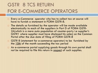 GSTR 8 TCS RETURN
FOR E-COMMERCE OPERATORS
 Every e-Commerce operator who has to collect tax at source will
have to furnish a statement in FORM GSTR-8.
 The details so furnished by the operator will be made available
electronically to each of the suppliers in Part D of FORM GSTR-
2A(which is a mere auto population of counter-party i.e supplier’s
GSTR1 where supplier must have disclosed his sales) on the Common
Portal after the due date of filing of FORM GSTR-8
 GSTR 8 (statement for e-commerce operator) to be furnished by
the 10th of the month succeeding the tax period
 An e-commerce portal supplying goods through his own portal shall
not be required to file this return in respect of such supplies.
 