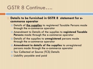 GSTR 8 Continue….
 Details to be furnished in GSTR 8 statement for e-
commerce operator
 Details of the supplies to registered Taxable Persons made
through the e-commerce operator
 Amendment to Details of the supplies to registered Taxable
Persons made through the e-commerce operator
 Details of the supplies to unregistered persons made
through the e-commerce operator
 Amendment to details of the supplies to unregistered
persons made through the e-commerce operator
 Tax Collected at Source (TCS) Details
 Liability payable and paid
 