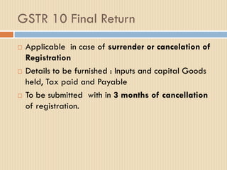 GSTR 10 Final Return
 Applicable in case of surrender or cancelation of
Registration
 Details to be furnished : Inputs and capital Goods
held, Tax paid and Payable
 To be submitted with in 3 months of cancellation
of registration.
 