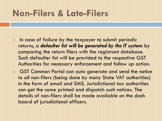 Non-Filers & Late-Filers
 In case of failure by the taxpayer to submit periodic
returns, a defaulter list will be generated by the IT system by
comparing the return filers with the registrant database.
Such defaulter list will be provided to the respective GST
Authorities for necessary enforcement and follow up action.
 GST Common Portal can auto generate and send the notice
to all non-filers (being done by many State VAT authorities)
in the form of email and SMS. Jurisdictional tax authorities
can get the same printed and dispatch such notices. The
details of non-filers shall be made available on the dash
board of jurisdictional officers.
 