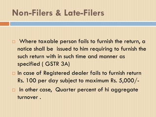 Non-Filers & Late-Filers
 Where taxable person fails to furnish the return, a
notice shall be issued to him requiring to furnish the
such return with in such time and manner as
specified ( GSTR 3A)
 In case of Registered dealer fails to furnish return
Rs. 100 per day subject to maximum Rs. 5,000/-
 In other case, Quarter percent of hi aggregate
turnover .
 