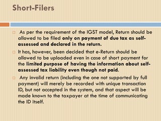Short-Filers
 As per the requirement of the IGST model, Return should be
allowed to be filed only on payment of due tax as self-
assessed and declared in the return.
 It has, however, been decided that e-Return should be
allowed to be uploaded even in case of short payment for
the limited purpose of having the information about self-
assessed tax liability even though not paid.
 Any invalid return (including the one not supported by full
payment) will merely be recorded with unique transaction
ID, but not accepted in the system, and that aspect will be
made known to the taxpayer at the time of communicating
the ID itself.
 