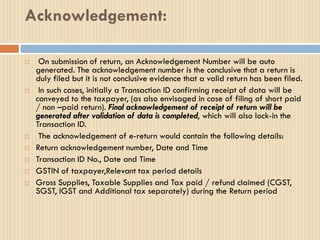 Acknowledgement:
 On submission of return, an Acknowledgement Number will be auto
generated. The acknowledgement number is the conclusive that a return is
duly filed but it is not conclusive evidence that a valid return has been filed.
 In such cases, initially a Transaction ID confirming receipt of data will be
conveyed to the taxpayer, (as also envisaged in case of filing of short paid
/ non –paid return). Final acknowledgement of receipt of return will be
generated after validation of data is completed, which will also lock-in the
Transaction ID.
 The acknowledgement of e-return would contain the following details:
 Return acknowledgement number, Date and Time
 Transaction ID No., Date and Time
 GSTIN of taxpayer,Relevant tax period details
 Gross Supplies, Taxable Supplies and Tax paid / refund claimed (CGST,
SGST, IGST and Additional tax separately) during the Return period
 