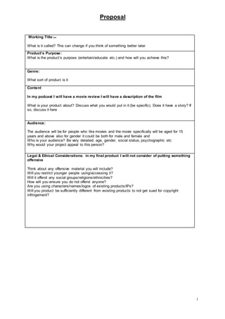 Proposal
1
Working Title:++
What is it called? This can change if you think of something better later
Product’s Purpose:
What is the product’s purpose (entertain/educate etc.) and how will you achieve this?
Genre:
What sort of product is it
Content
In my podcast I will have a movie review I will have a description of the film
What is your product about? Discuss what you would put in it (be specific). Does it have a story? If
so, discuss it here
Audience:
The audience will be for people who like movies and the movie specifically will be aged for 15
years and above also for gender it could be both for male and female and
Who is your audience? Be very detailed; age, gender, social status, psychographic etc
Why would your project appeal to this person?
Legal & Ethical Considerations: in my final product I will not consider of putting something
offensive
Think about any offensive material you will include?
Will you restrict younger people using/accessing it?
Will it offend any social groups/religions/ethnicities?
How will you ensure you do not offend anyone?
Are you using characters/names/logos of existing products/IPs?
Will you product be sufficiently different from existing products to not get sued for copyright
infringement?