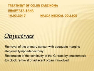TREATMENT OF COLON CARCINOMA
SHASWATA SAHA
10.03.2017 MALDA MEDICAL COLLEGE
Objectives
•Removal of the primary cancer with adequate margins
•Regional lymphadenectomy
•Restoration of the continuity of the GI tract by anastomosis
•En block removal of adjacent organ if involved
 