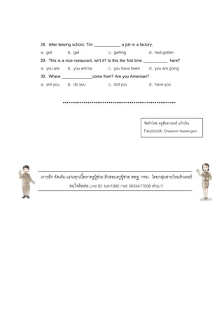 28. After leaving school, Tim ____________ a job in a factory.
a. got b. get c. getting d. had gotten
29. This is a nice restaurant, isn't it? Is this the first time ___________ here?
a. you are b. you will be c. you have been d. you are going
30. Where ______________come from? Are you American?
a. are you b. do you c. did you d. have you
***********************************************************
เจาะลึก จัดเต็ม แม่นทุกเนื้อหาครูผู้ช่วย ติวสอบครูผู้ช่วย สพฐ. กทม. โดยกลุ่มสายไหมติวเตอร์
สนใจติดต่อ Line ID: tum1992 / tel: 0824477008 ด่วน !!
จัดทาโดย ครูชัยอานนท์ แก้วเงิน
Facebook: Chaianon Kaewngern
 