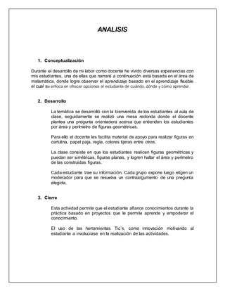 ANALISIS
1. Conceptualización
Durante el desarrollo de mi labor como docente he vivido diversas experiencias con
mis estudiantes, una de ellas que narraré a continuación está basada en el área de
matemática, donde logre observar el aprendizaje basado en el aprendizaje flexible
el cual se enfoca en ofrecer opciones al estudiante de cuándo, dónde y cómo aprender.
2. Desarrollo
La temática se desarrolló con la bienvenida de los estudiantes al aula de
clase, seguidamente se realizó una mesa redonda donde el docente
plantea una pregunta orientadora acerca que entienden los estudiantes
por área y perímetro de figuras geométricas.
Para ello el docente les facilita material de apoyo para realizar figuras en
cartulina, papel paja, regla, colores tijeras entre otras.
La clase consiste en que los estudiantes realicen figuras geométricas y
puedan ser simétricas, figuras planas, y logren hallar el área y perímetro
de las construidas figuras.
Cada estudiante trae su información. Cada grupo expone luego eligen un
moderador para que se resuelva un contraargumento de una pregunta
elegida.
3. Cierre
Esta actividad permite que el estudiante afiance conocimientos durante la
práctica basado en proyectos que le permite aprende y empoderar el
conocimiento.
El uso de las herramientas Tic´s, como innovación motivando al
estudiante a involucrase en la realización de las actividades.
 