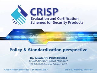 CRISP Final Conference – 16 March 2017 6th CoU Meeting, Brussels
Policy & Standardization perspective
Dr. Aikaterini POUSTOURLI
CRISP Advisory Board Member*
*EC DG HOME.B4, since February 2017
 