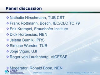 CRISP final conference 6th CoU Meeting, 16 March 2017
Panel discussion
Nathalie Hirschmann, TUB CST
Frank Rottmann, Bosch, IEC/CLC TC 79
Erik Krempel, Fraunhofer Institute
Dick Hortensius, NEN
Jelena Burnik, IPRS
Simone Wurster, TUB
Jorje Viguri, UJI
Roger von Laufenberg, VICESSE
Moderator: Ronald Boon, NEN
 