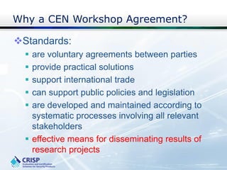 Why a CEN Workshop Agreement?
Standards:
 are voluntary agreements between parties
 provide practical solutions
 support international trade
 can support public policies and legislation
 are developed and maintained according to
systematic processes involving all relevant
stakeholders
 effective means for disseminating results of
research projects
 