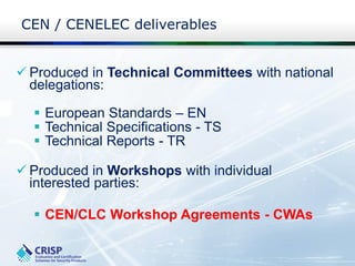 CEN / CENELEC deliverables
 Produced in Technical Committees with national
delegations:
 European Standards – EN
 Technical Specifications - TS
 Technical Reports - TR
 Produced in Workshops with individual
interested parties:
 CEN/CLC Workshop Agreements - CWAs
 