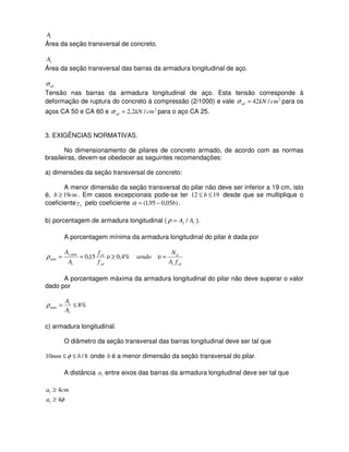 cA
Área da seção transversal de concreto.
sA
Área da seção transversal das barras da armadura longitudinal de aço.
sdσ
Tensão nas barras da armadura longitudinal de aço. Esta tensão corresponde à
deformação de ruptura do concreto à compressão (2/1000) e vale 2
/42 cmkNsd =σ para os
aços CA 50 e CA 60 e 2
/2,2 cmkNsd =σ para o aço CA 25.
3. EXIGÊNCIAS NORMATIVAS.
No dimensionamento de pilares de concreto armado, de acordo com as normas
brasileiras, devem-se obedecer as seguintes recomendações:
a) dimensões da seção transversal de concreto:
A menor dimensão da seção transversal do pilar não deve ser inferior a 19 cm, isto
é, cmb 19≥ . Em casos excepcionais pode-se ter 1912 ≤≤ b desde que se multiplique o
coeficiente fγ pelo coeficiente )05,095,1( b−=α .
b) porcentagem de armadura longitudinal ( cs AA /=ρ ).
A porcentagem mínima da armadura longitudinal do pilar é dada por
cdc
d
yd
cd
c
s
fA
N
sendo
f
f
A
A
=≥== υυρ %4,015,0min,
min
A porcentagem máxima da armadura longitudinal do pilar não deve superar o valor
dado por
%8max ≤=
c
s
A
A
ρ
c) armadura longitudinal.
O diâmetro da seção transversal das barras longitudinal deve ser tal que
8/10 bmm ≤≤ φ onde b é a menor dimensão da seção transversal do pilar.
A distância la entre eixos das barras da armadura longitudinal deve ser tal que
cmal 4≥
φ4≥la
 