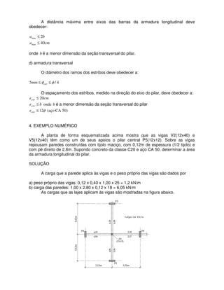 A distância máxima entre eixos das barras da armadura longitudinal deve
obedecer:
cma
ba
40
2
max
max
≤
≤
onde b é a menor dimensão da seção transversal do pilar.
d) armadura transversal
O diâmetro dos ramos dos estribos deve obedecer a:
4/5 φφ ≤≤ estrmm
O espaçamento dos estribos, medido na direção do eixo do pilar, deve obedecer a:
cmeestr 20≤
beestr ≤ onde b é a menor dimensão da seção transversal do pilar
φ12≤estre (aço CA 50)
4. EXEMPLO NUMÉRICO
A planta de forma esquematizada acima mostra que as vigas V2(12x40) e
V5(12x40) têm como um de seus apoios o pilar central P5(12x12). Sobre as vigas
repousam paredes construídas com tijolo maciço, com 0,12m de espessura (1/2 tijolo) e
com pé direito de 2,8m. Supondo concreto da classe C20 e aço CA 50, determinar a área
da armadura longitudinal do pilar.
SOLUÇÃO
A carga que a parede aplica às vigas e o peso próprio das vigas são dados por
a) peso próprio das vigas: 0,12 x 0,40 x 1,00 x 25 = 1,2 kN/m
b) carga das paredes: 1,00 x 2,80 x 0,12 x 18 = 6,05 kN/m
As cargas que as lajes aplicam às vigas são mostradas na figura abaixo.
 