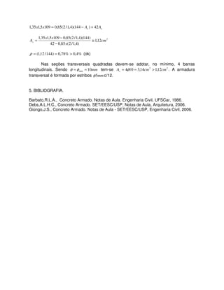 ss AAxx 42)144)(4,1/2(85,01095,135,1 +−=
2
12,1
)4,1/2(85,042
)144)(4,1/2(85,01095,135,1
cm
x
xx
As ≅
−
−
=
%4,0%78,0)144/12,1( >==ρ (ok)
Nas seções transversais quadradas devem-se adotar, no mínimo, 4 barras
longitudinais. Sendo mm10min == φφ tem-se 22
12,114,3104 cmcmAs >== φ . A armadura
transversal é formada por estribos mm5φ c/12.
5. BIBLIOGRAFIA.
Barbato,R.L.A., Concreto Armado. Notas de Aula. Engenharia Civil, UFSCar, 1986.
Debs,A.L.H.C., Concreto Armado. SET/EESC/USP, Notas de Aula, Arquitetura, 2006.
Giongo,J.S., Concreto Armado. Notas de Aula - SET/EESC/USP, Engenharia Civil, 2006.
 