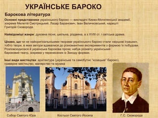 УКРАЇНСЬКЕ БАРОКО
Основні представники українського бароко — викладачі Києво-Могилянської академії,
зокрема Мелетій Смотрицький, Лазар Баранович, Іван Величковський, нарешті
Григорій Сковорода.
Найвідоміші жанри: духовна пісня, шкільна, різдвяна, а з XVIII ст. і світська драма.
.
Цікаво, що чи не найоригінальнішими творами українського бароко стали «віршові іграшки»,
тобто твори, в яких автори вдавалися до різноманітних експериментів з формою їх побудови.
Розповсюдилася й українська барокова проза; набув розквіту український
бароковий театр, зокрема у перенесених із Заходу формах.
Інші види мистецтва: архітектура (українське та самобутнє “козацьке” бароко),
граверне мистецтво, малярство та музика
Барокова література:
Собор Святого Юра Костьол Святого Йосипа Г.С. Сковорода
 
