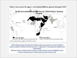 Un 40% de la población mundial vive con “estrés hídrico” (escasez
de agua)
WHO (Organización Mundial de la Salud indica que cada ser humano debería
poder acceder a 20 litros mínimo por día. La Agencia 21 considera que debería ser
40 litros/día.
Muchos seres humanos tienen acceso a menos de los que se establece como
mínimo mientras que en otras áreas se tiene mucho más.
 